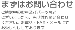 まずはお問い合わせ　ご検討中のお車及びパーツなどございましたら、先ずはお問い合わせください。お電話・FAX・メールにてお受け付けしております