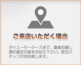 【ご来店いただく場合】ダイエーモータースまで、直接お越し頂き査定の旨をお伝え下さい。担当スタッフが対応致します。