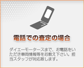 【電話での査定の場合】ダイエーモータースまで、お電話をいただき車両情報等をお教え下さい。担当スタッフが対応致します。