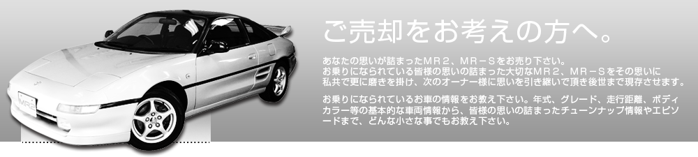 ご売却をお考えの方へ。あなたの思いが詰まったＭＲ２、ＭＲ－Ｓをお売り下さい。お乗りになられている皆様の思いの詰まった大切なＭＲ２、ＭＲ－Ｓをその思いに私共で更に磨きを掛け、次のオーナー様に思いを引き継いで頂き後世まで現存させます。お乗りになられているお車の情報をお教え下さい。年式、グレード、走行距離、ボディカラー等の基本的な車両情報から、皆様の思いの詰まったチューンナップ情報やエピソードまで、どんな小さな事でもお教え下さい。